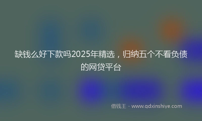 缺钱么好下款吗2025年精选，归纳五个不看负债的网贷平台