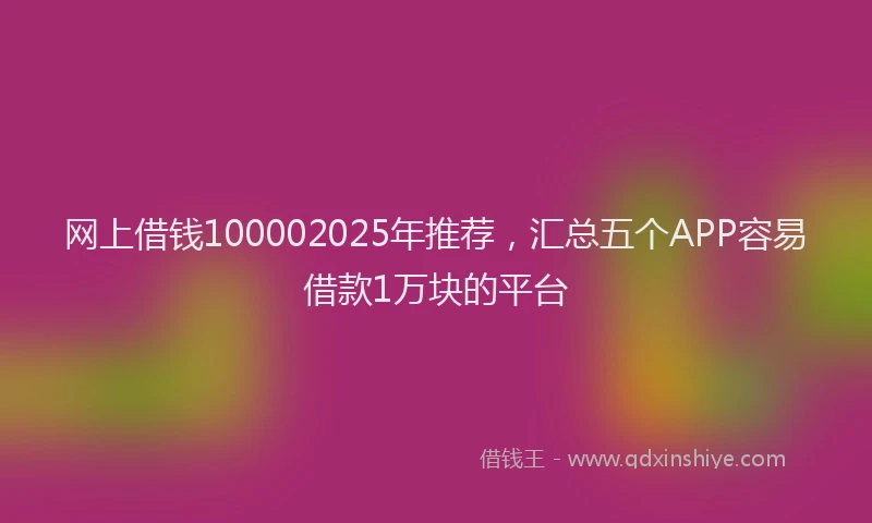 网上借钱100002025年推荐，汇总五个APP容易借款1万块的平台