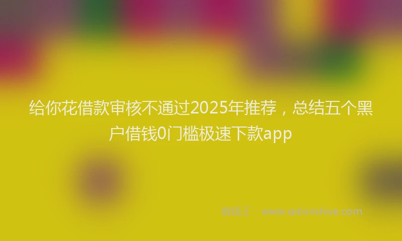 给你花借款审核不通过2025年推荐，总结五个黑户借钱0门槛极速下款app