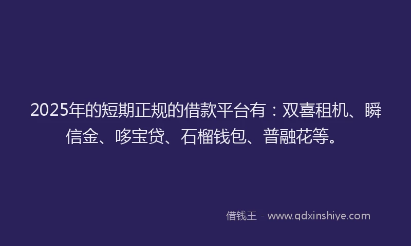 2025年的短期正规的借款平台有：双喜租机、瞬信金、哆宝贷、石榴钱包、普融花等。