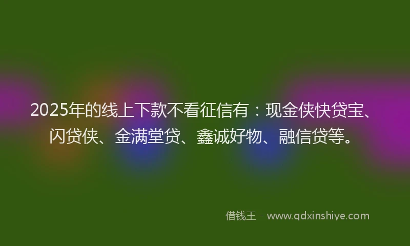 2025年的线上下款不看征信有：现金侠快贷宝、闪贷侠、金满堂贷、鑫诚好物、融信贷等。