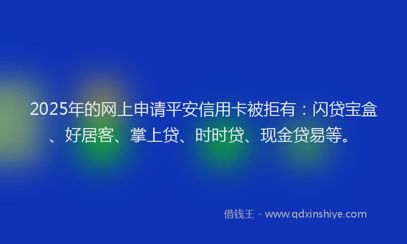 2025年的网上申请平安信用卡被拒有：闪贷宝盒、好居客、掌上贷、时时贷、现金贷易等。
