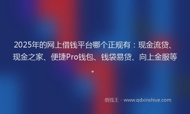 2025年的网上借钱平台哪个正规有：现金流贷、现金之家、便捷Pro钱包、钱袋易贷、向上金服等。