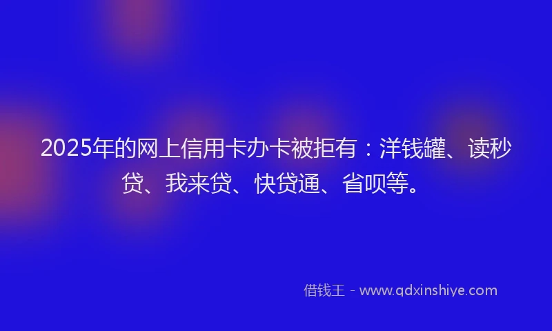 2025年的网上信用卡办卡被拒有：洋钱罐、读秒贷、我来贷、快贷通、省呗等。