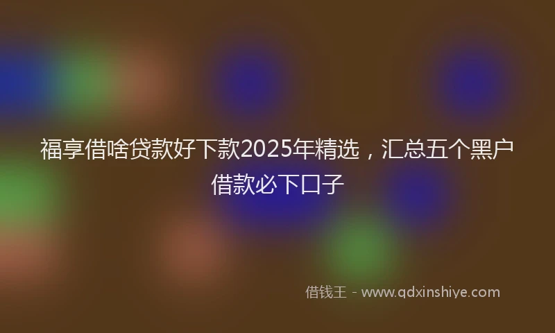 福享借啥贷款好下款2025年精选，汇总五个黑户借款必下口子
