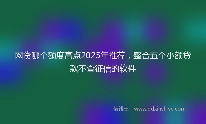 网贷哪个额度高点2025年推荐，整合五个小额贷款不查征信的软件