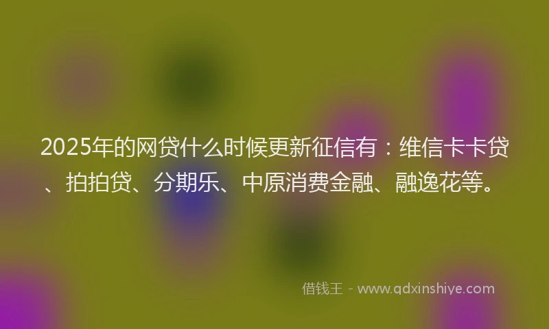 2025年的网贷什么时候更新征信有：维信卡卡贷、拍拍贷、分期乐、中原消费金融、融逸花等。