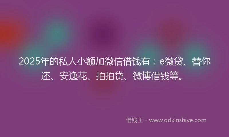 2025年的私人小额加微信借钱有：e微贷、替你还、安逸花、拍拍贷、微博借钱等。