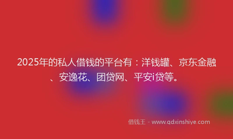 2025年的私人借钱的平台有：洋钱罐、京东金融、安逸花、团贷网、平安i贷等。