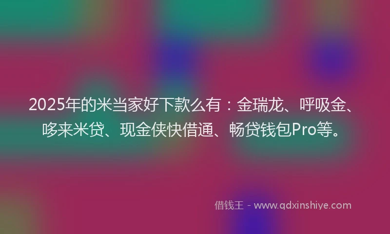 2025年的米当家好下款么有：金瑞龙、呼吸金、哆来米贷、现金侠快借通、畅贷钱包Pro等。