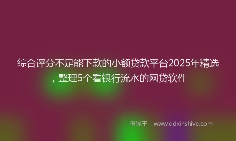 综合评分不足能下款的小额贷款平台2025年精选，整理5个看银行流水的网贷软件