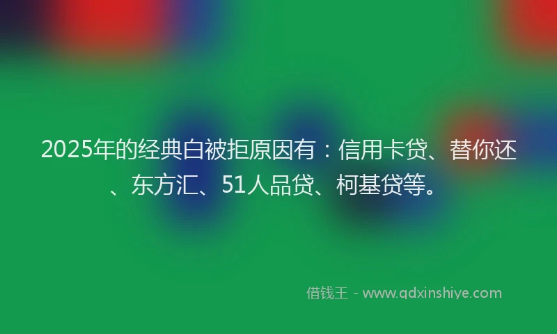 2025年的经典白被拒原因有：信用卡贷、替你还、东方汇、51人品贷、柯基贷等。