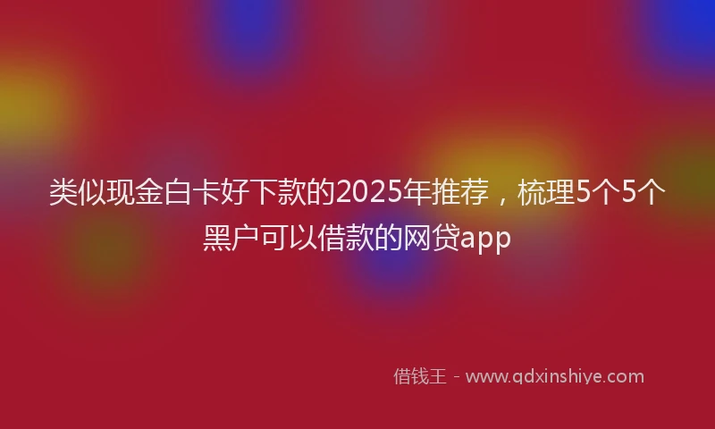 类似现金白卡好下款的2025年推荐，梳理5个5个黑户可以借款的网贷app
