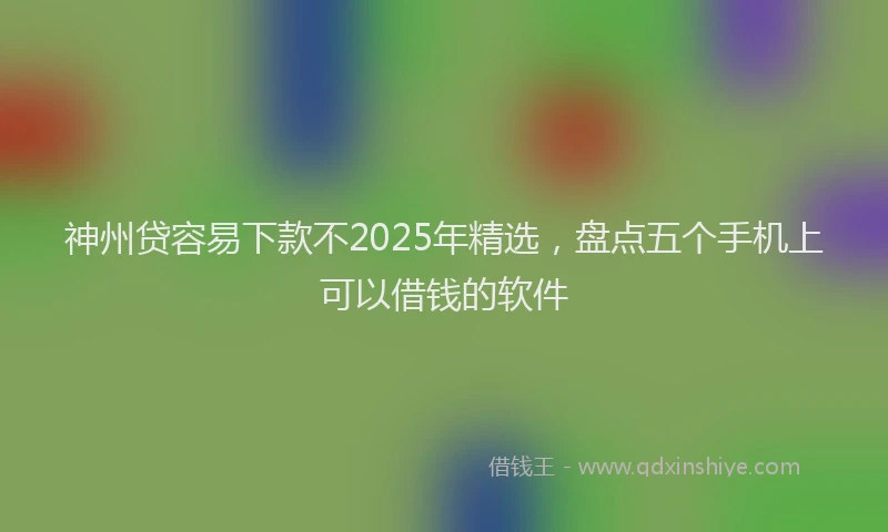 神州贷容易下款不2025年精选，盘点五个手机上可以借钱的软件