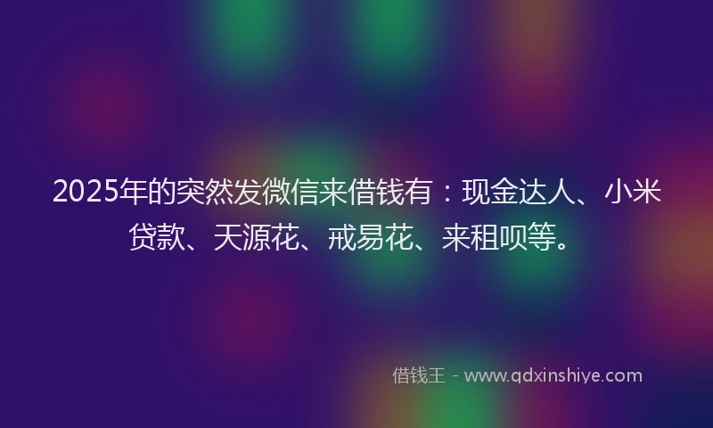 2025年的突然发微信来借钱有：现金达人、小米贷款、天源花、戒易花、来租呗等。