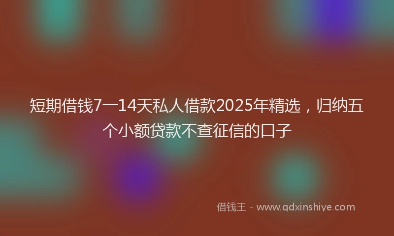 短期借钱7一14天私人借款2025年精选，归纳五个小额贷款不查征信的口子