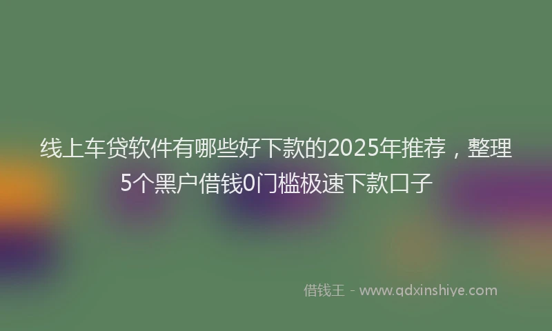 线上车贷软件有哪些好下款的2025年推荐，整理5个黑户借钱0门槛极速下款口子