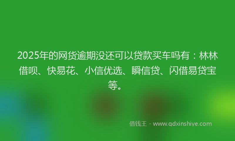 2025年的网货逾期没还可以贷款买车吗有：林林借呗、快易花、小信优选、瞬信贷、闪借易贷宝等。
