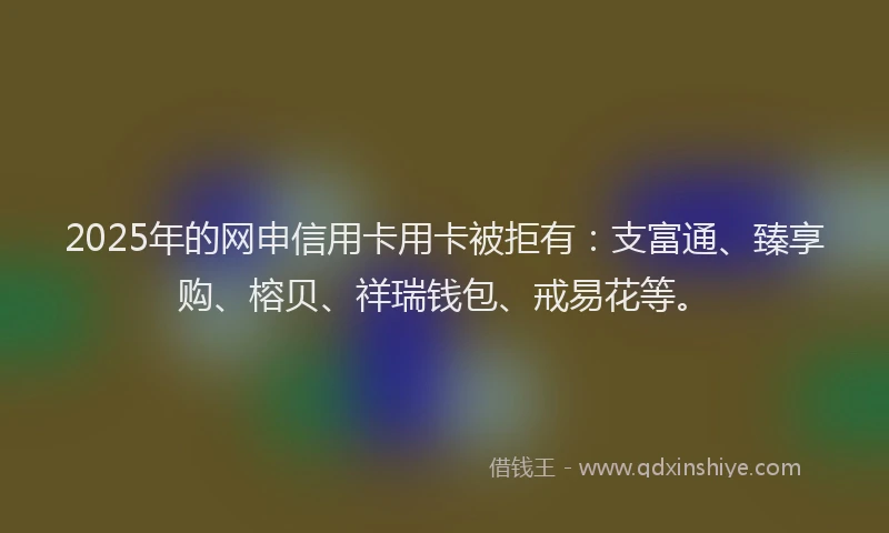 2025年的网申信用卡用卡被拒有：支富通、臻享购、榕贝、祥瑞钱包、戒易花等。