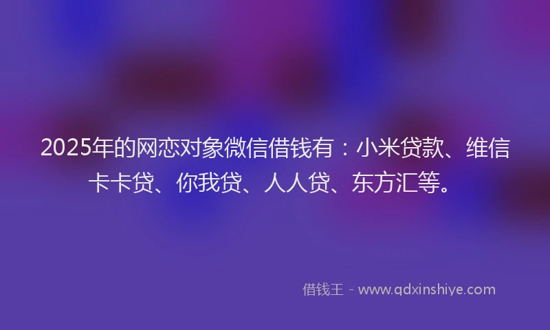 2025年的网恋对象微信借钱有：小米贷款、维信卡卡贷、你我贷、人人贷、东方汇等。