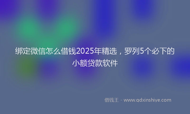 绑定微信怎么借钱2025年精选，罗列5个必下的小额贷款软件
