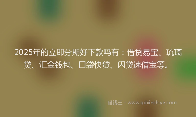2025年的立即分期好下款吗有：借贷易宝、琉璃贷、汇金钱包、口袋快贷、闪贷速借宝等。