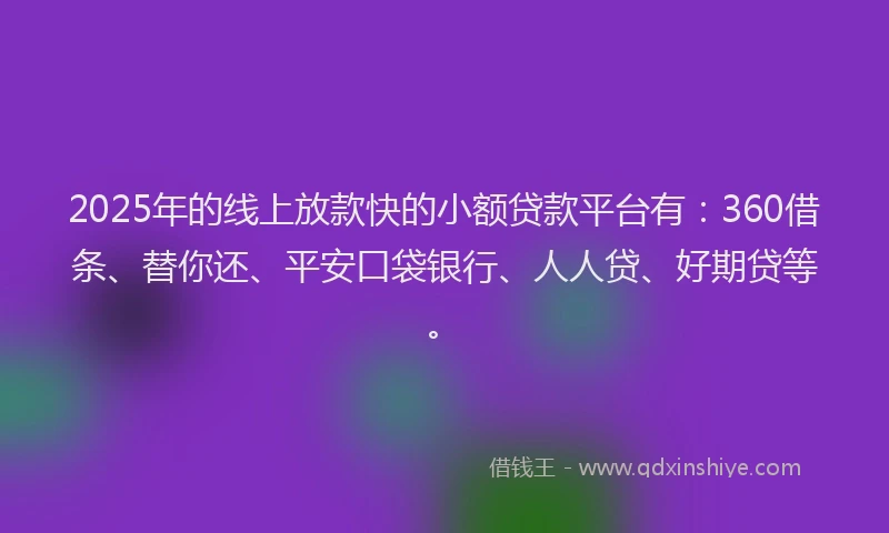 2025年的线上放款快的小额贷款平台有：360借条、替你还、平安口袋银行、人人贷、好期贷等。