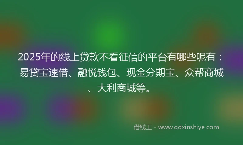 2025年的线上贷款不看征信的平台有哪些呢有：易贷宝速借、融悦钱包、现金分期宝、众帮商城、大利商城等。