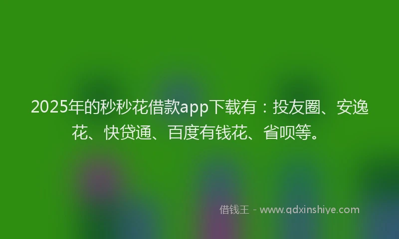 2025年的秒秒花借款app下载有：投友圈、安逸花、快贷通、百度有钱花、省呗等。
