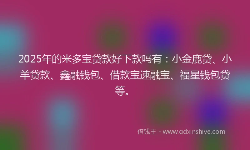 2025年的米多宝贷款好下款吗有：小金鹿贷、小羊贷款、鑫融钱包、借款宝速融宝、福星钱包贷等。