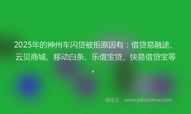 2025年的神州车闪贷被拒原因有：借贷易融途、云贝商城、移动白条、乐借宝贷、快易借贷宝等。