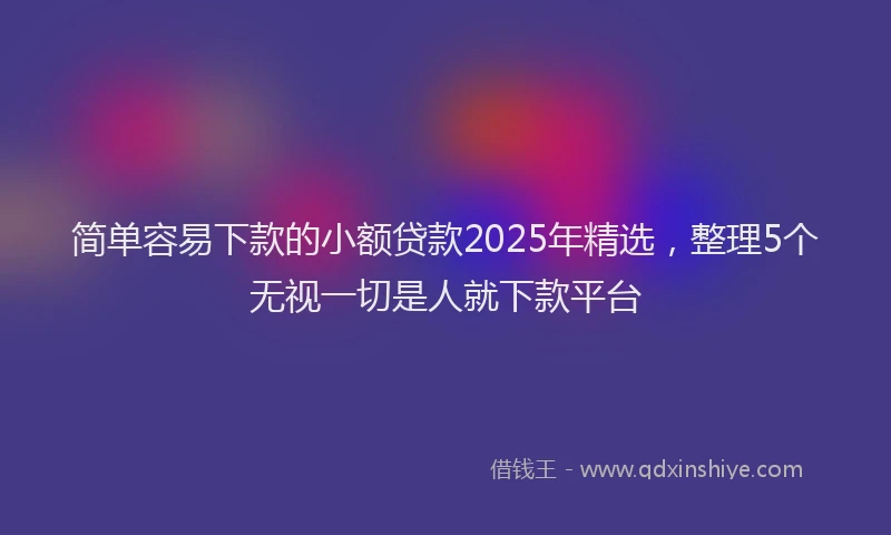 简单容易下款的小额贷款2025年精选，整理5个无视一切是人就下款平台