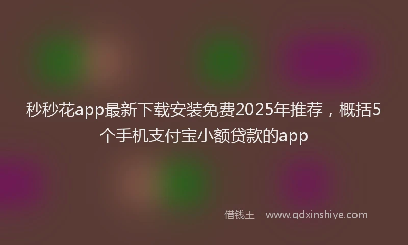 秒秒花app最新下载安装免费2025年推荐，概括5个手机支付宝小额贷款的app