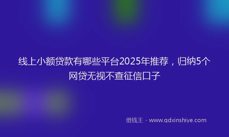 线上小额贷款有哪些平台2025年推荐，归纳5个网贷无视不查征信口子