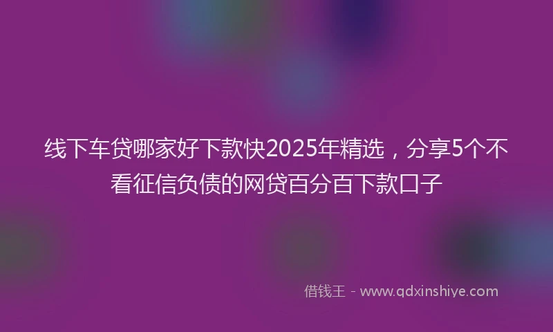 线下车贷哪家好下款快2025年精选，分享5个不看征信负债的网贷百分百下款口子