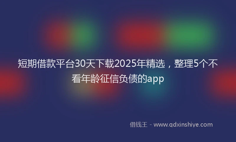 短期借款平台30天下载2025年精选，整理5个不看年龄征信负债的app