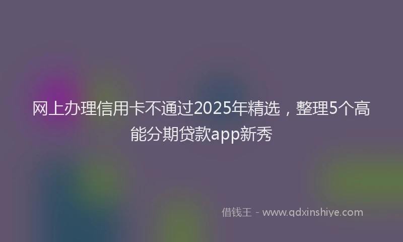 网上办理信用卡不通过2025年精选，整理5个高能分期贷款app新秀