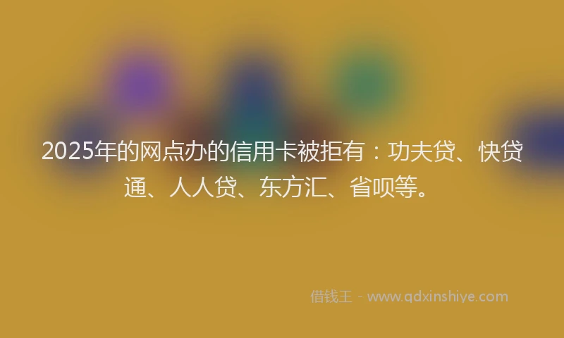 2025年的网点办的信用卡被拒有：功夫贷、快贷通、人人贷、东方汇、省呗等。