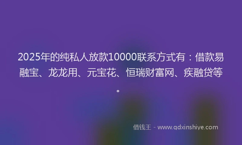 2025年的纯私人放款10000联系方式有：借款易融宝、龙龙用、元宝花、恒瑞财富网、疾融贷等。