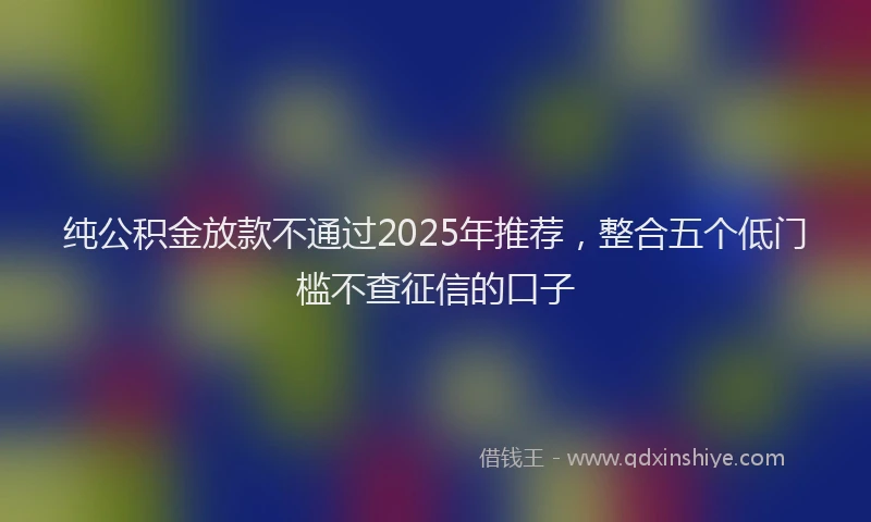 纯公积金放款不通过2025年推荐，整合五个低门槛不查征信的口子