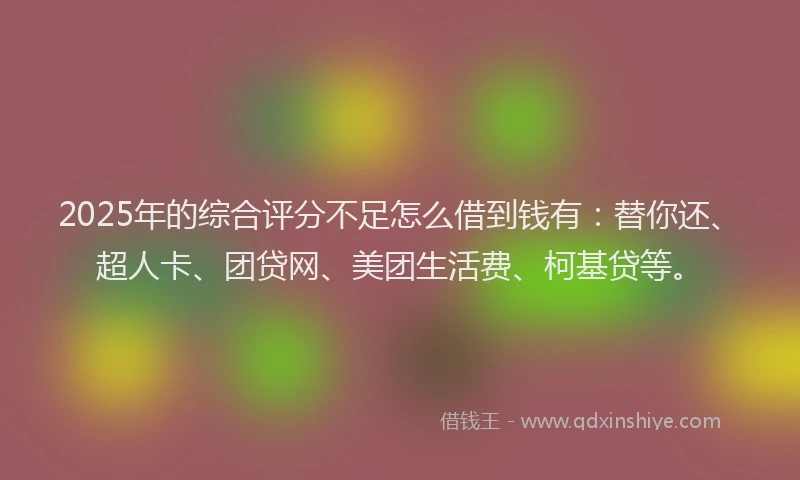 2025年的综合评分不足怎么借到钱有：替你还、超人卡、团贷网、美团生活费、柯基贷等。