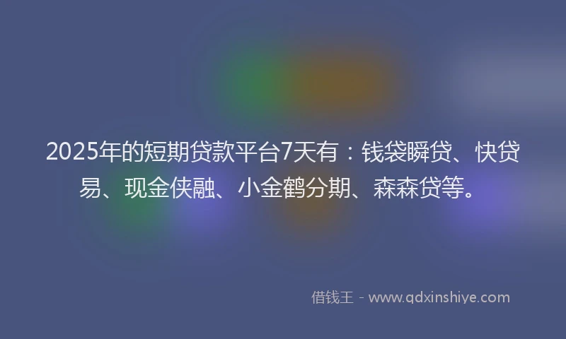 2025年的短期贷款平台7天有：钱袋瞬贷、快贷易、现金侠融、小金鹤分期、森森贷等。
