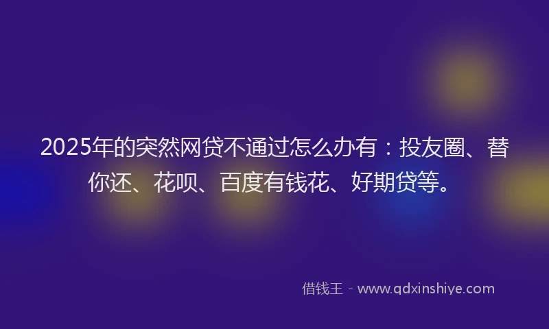 2025年的突然网贷不通过怎么办有：投友圈、替你还、花呗、百度有钱花、好期贷等。