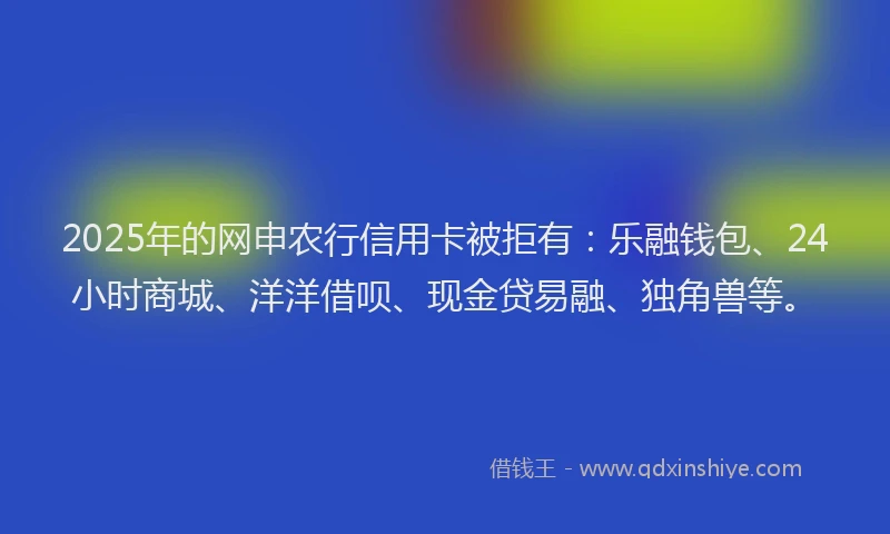 2025年的网申农行信用卡被拒有：乐融钱包、24小时商城、洋洋借呗、现金贷易融、独角兽等。
