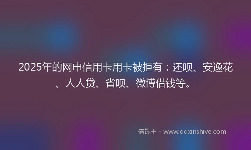 2025年的网申信用卡用卡被拒有：还呗、安逸花、人人贷、省呗、微博借钱等。