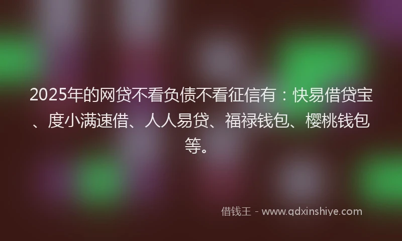 2025年的网贷不看负债不看征信有：快易借贷宝、度小满速借、人人易贷、福禄钱包、樱桃钱包等。