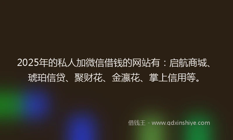 2025年的私人加微信借钱的网站有：启航商城、琥珀信贷、聚财花、金瀛花、掌上信用等。