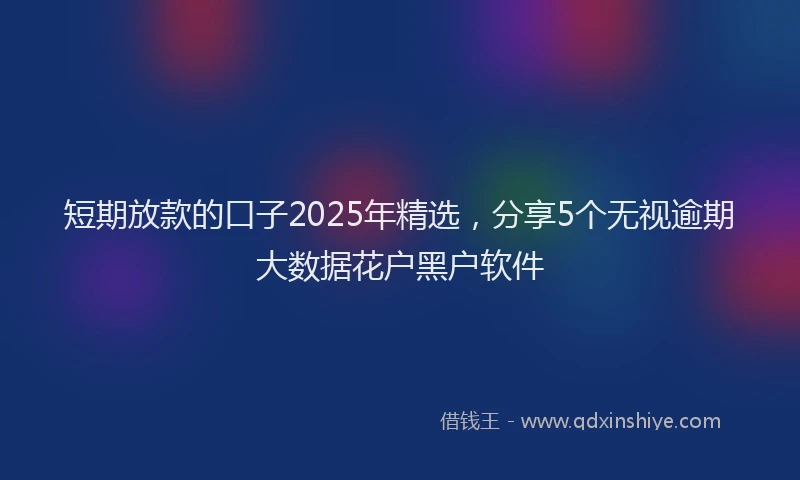 短期放款的口子2025年精选，分享5个无视逾期大数据花户黑户软件