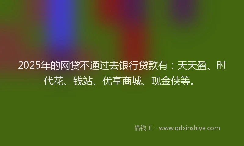 2025年的网贷不通过去银行贷款有：天天盈、时代花、钱站、优享商城、现金侠等。