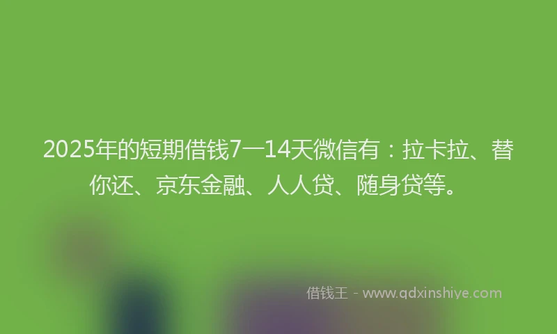 2025年的短期借钱7一14天微信有：拉卡拉、替你还、京东金融、人人贷、随身贷等。